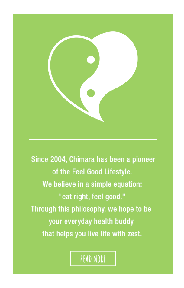 Since 2004, Chimara has been a pioneer of the Feel Good Lifestyle. We believe in the simple equation: “eat right, feel good”. Through this philosophy, we hope to be your everyday health buddy that helps you live life with zest.
